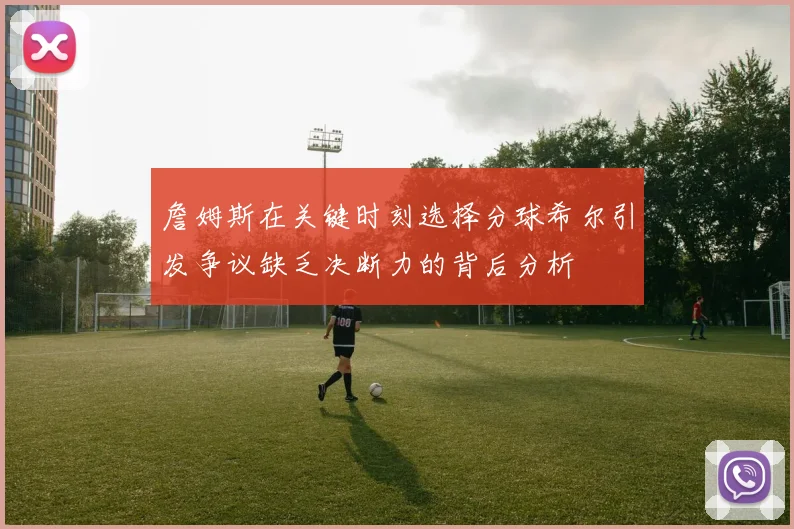 詹姆斯在关键时刻选择分球希尔引发争议缺乏决断力的背后分析