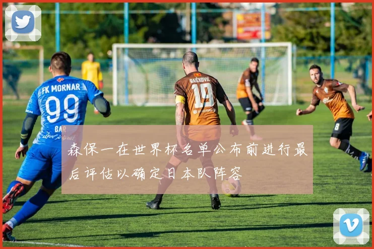 森保一在世界杯名单公布前进行最后评估以确定日本队阵容