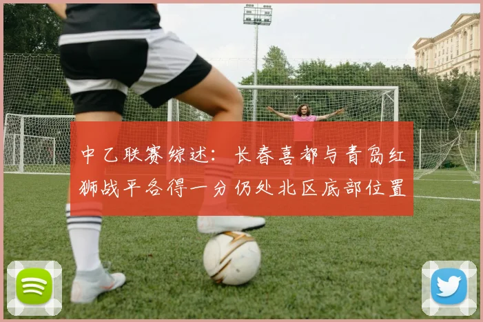 中乙联赛综述：长春喜都与青岛红狮战平各得一分仍处北区底部位置