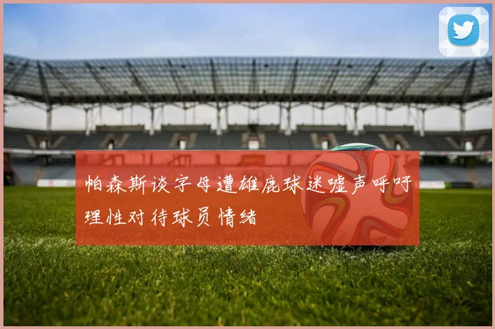 帕森斯谈字母遭雄鹿球迷嘘声呼吁理性对待球员情绪