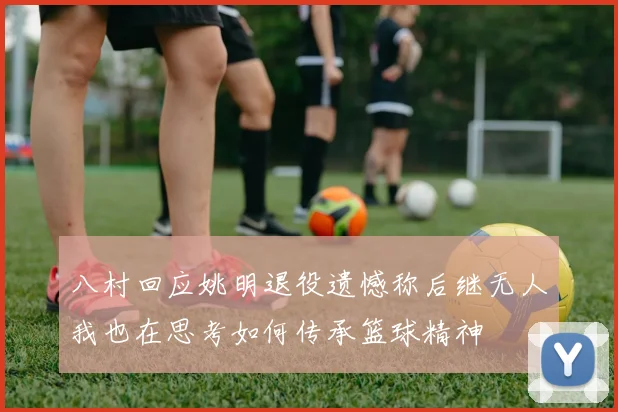 八村回应姚明退役遗憾称后继无人我也在思考如何传承篮球精神