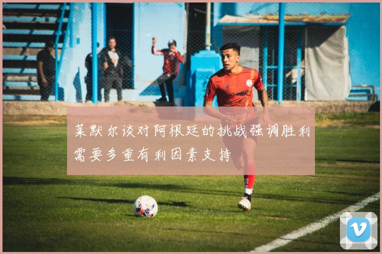 莱默尔谈对阿根廷的挑战强调胜利需要多重有利因素支持