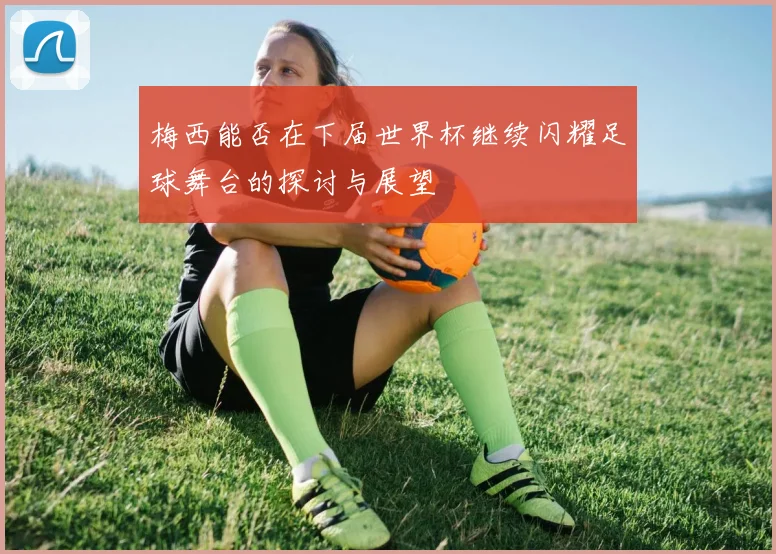 梅西能否在下届世界杯继续闪耀足球舞台的探讨与展望