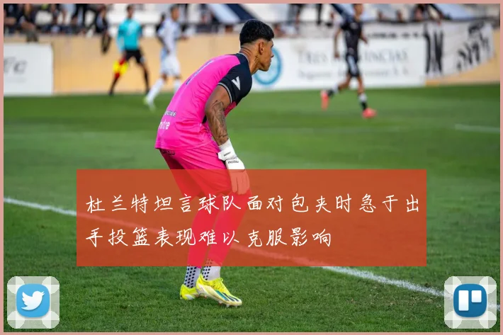 杜兰特坦言球队面对包夹时急于出手投篮表现难以克服影响