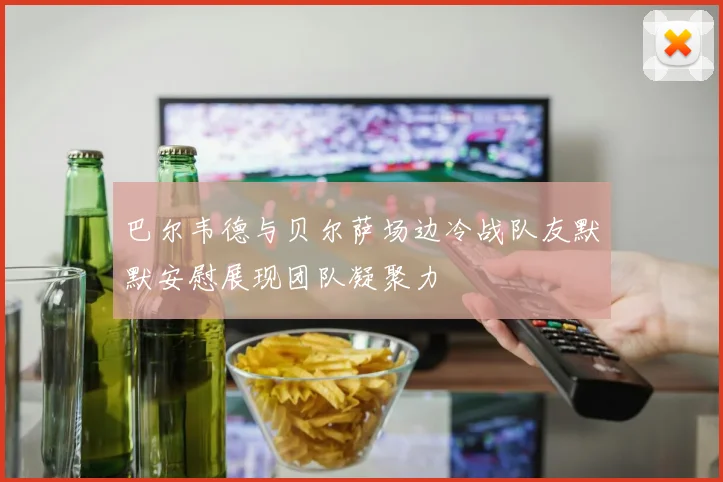 巴尔韦德与贝尔萨场边冷战队友默默安慰展现团队凝聚力