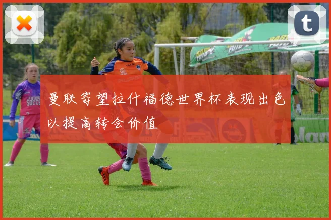 曼联寄望拉什福德世界杯表现出色以提高转会价值
