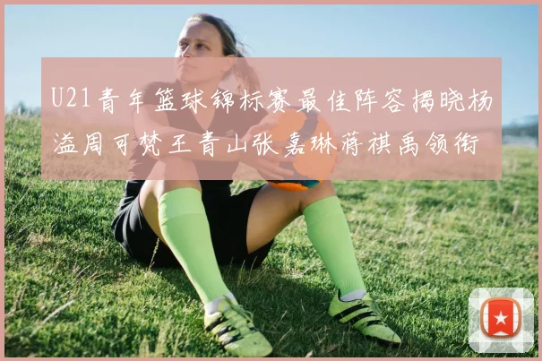 U21青年篮球锦标赛最佳阵容揭晓杨溢周可梵王青山张嘉琳蒋祺禹领衔出战