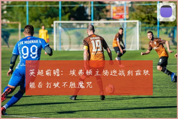 英超前瞻：埃弗顿主场迎战利兹联能否打破不胜魔咒