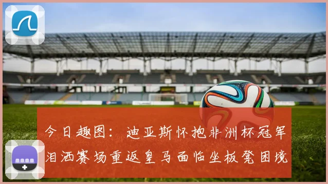 今日趣图：迪亚斯怀抱非洲杯冠军泪洒赛场重返皇马面临坐板凳困境