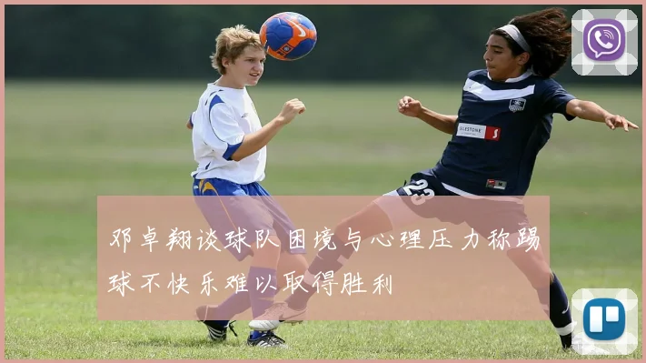 邓卓翔谈球队困境与心理压力称踢球不快乐难以取得胜利