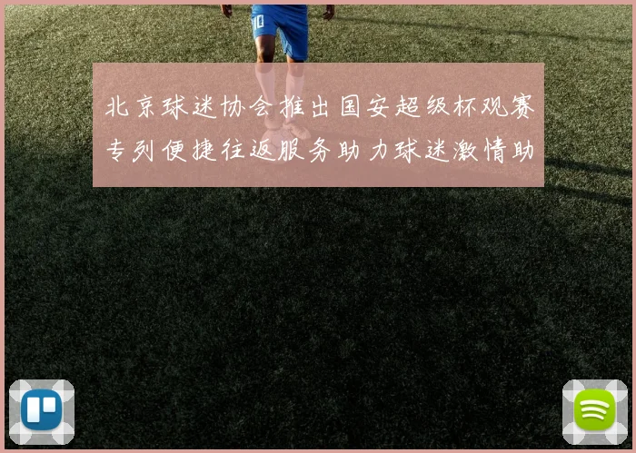 北京球迷协会推出国安超级杯观赛专列便捷往返服务助力球迷激情助阵