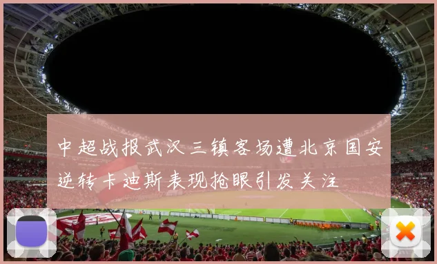 中超战报武汉三镇客场遭北京国安逆转卡迪斯表现抢眼引发关注
