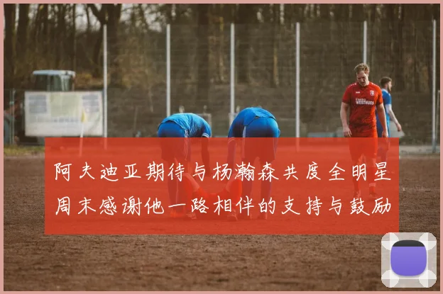 阿夫迪亚期待与杨瀚森共度全明星周末感谢他一路相伴的支持与鼓励