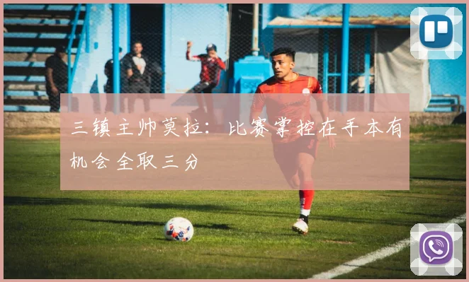 三镇主帅莫拉：比赛掌控在手本有机会全取三分
