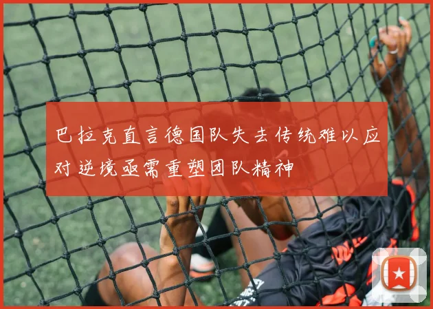 巴拉克直言德国队失去传统难以应对逆境亟需重塑团队精神