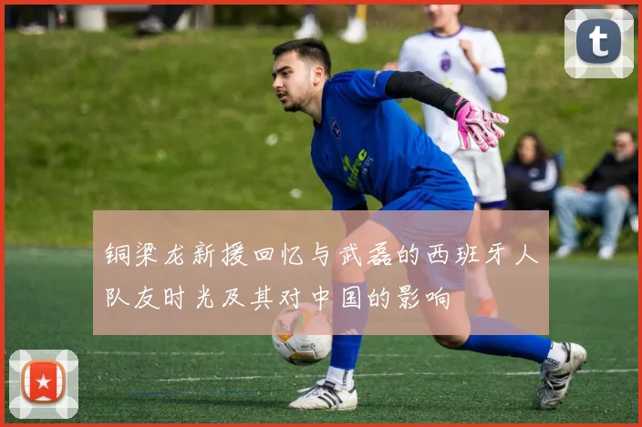 铜梁龙新援回忆与武磊的西班牙人队友时光及其对中国的影响