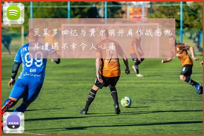 莫莱罗回忆与费尔明并肩作战感慨其遭遇不幸令人心痛