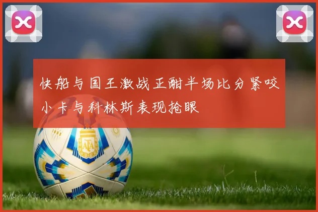 快船与国王激战正酣半场比分紧咬小卡与科林斯表现抢眼