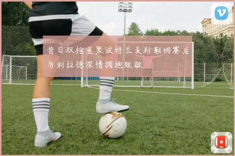 昔日双枪重聚波特兰麦科勒姆赛后与利拉德深情拥抱致敬