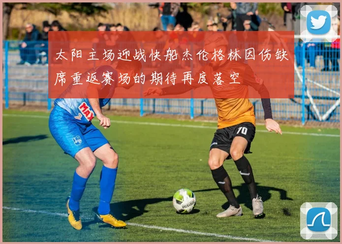 太阳主场迎战快船杰伦格林因伤缺席重返赛场的期待再度落空