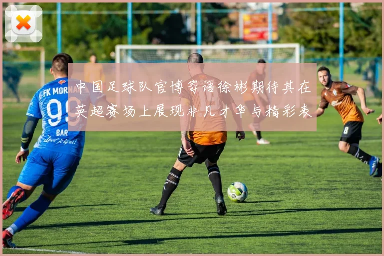 中国足球队官博寄语徐彬期待其在英超赛场上展现非凡才华与精彩表现