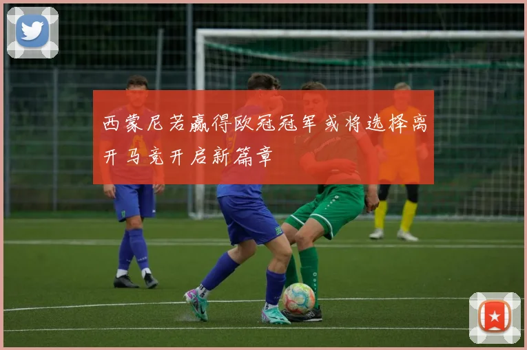西蒙尼若赢得欧冠冠军或将选择离开马竞开启新篇章