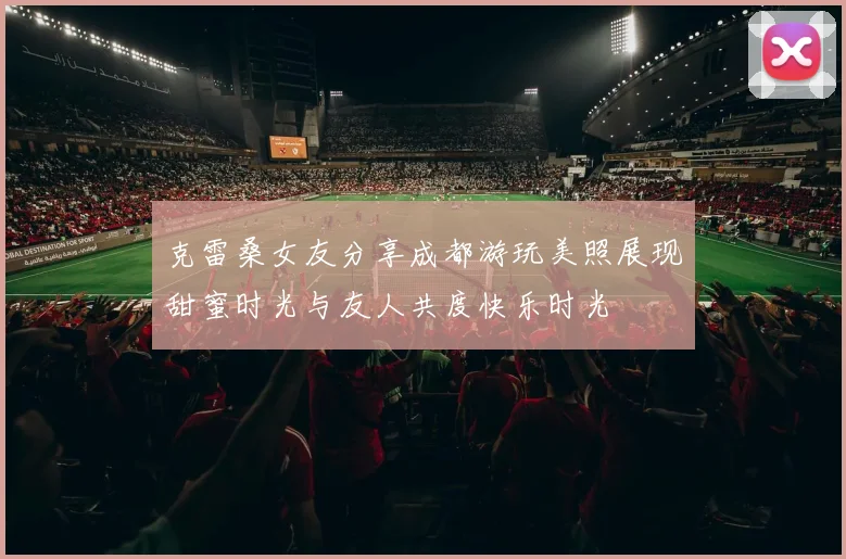 克雷桑女友分享成都游玩美照展现甜蜜时光与友人共度快乐时光